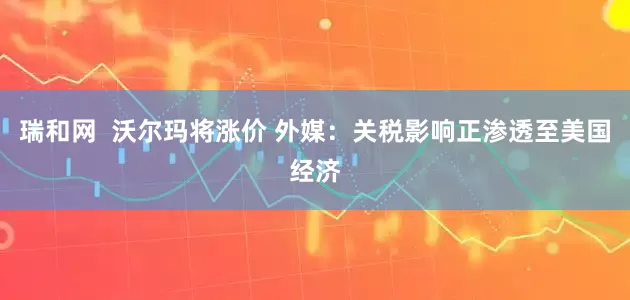 瑞和网  沃尔玛将涨价 外媒：关税影响正渗透至美国经济