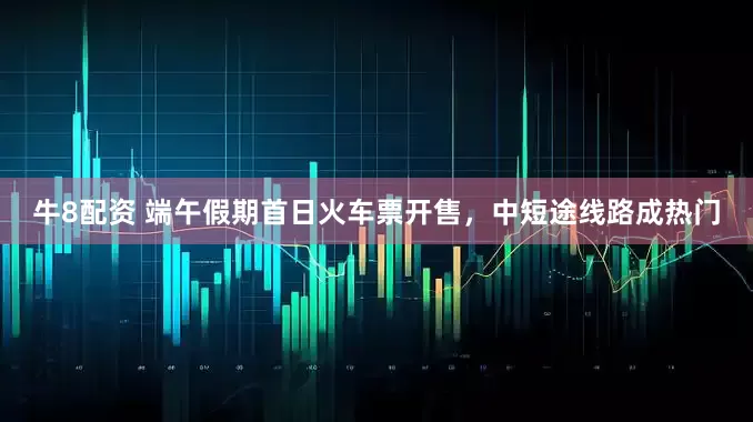 牛8配资 端午假期首日火车票开售，中短途线路成热门