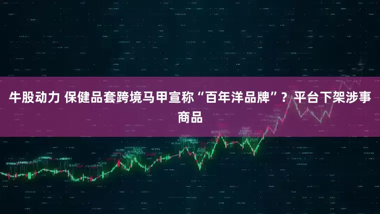 牛股动力 保健品套跨境马甲宣称“百年洋品牌”？平台下架涉事商品