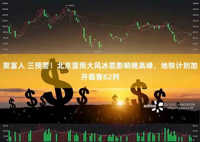 聚富人 三预警！北京雷雨大风冰雹影响晚高峰，地铁计划加开临客82列