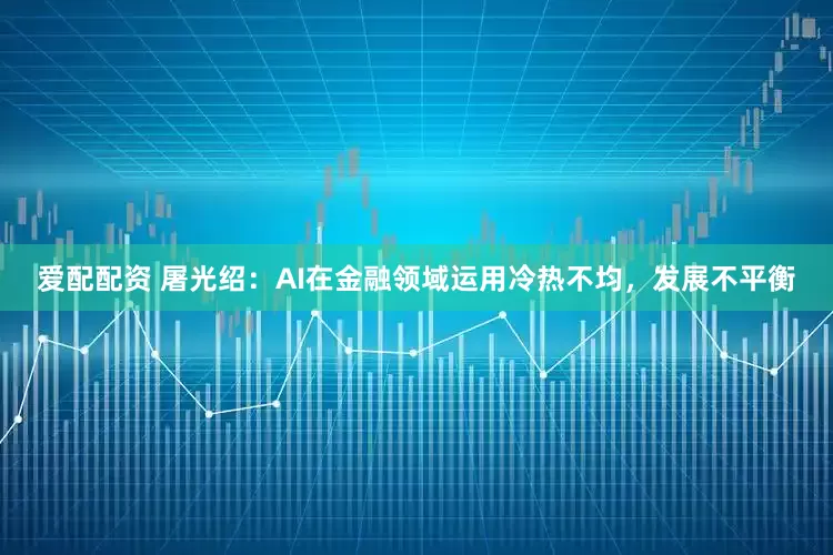 爱配配资 屠光绍：AI在金融领域运用冷热不均，发展不平衡