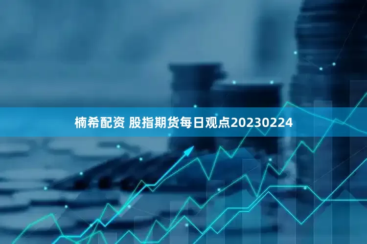 楠希配资 股指期货每日观点20230224
