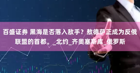百盛证券 黑海是否落入敌手？敖德萨正成为反俄联盟的首都。_北约_齐奥塞斯库_俄罗斯