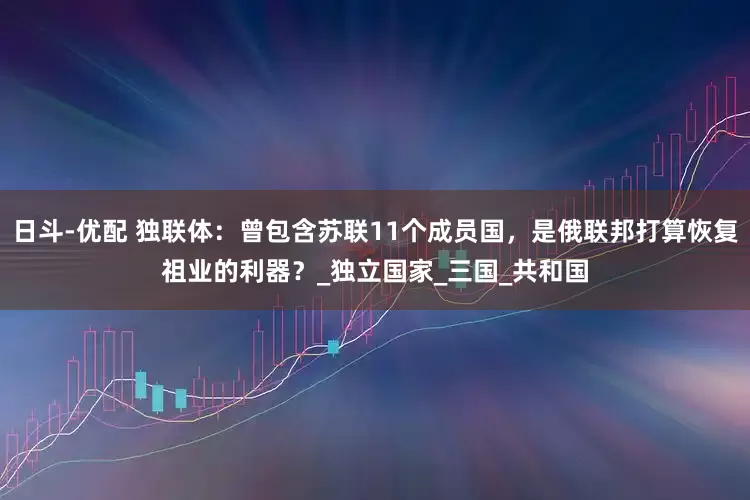 日斗-优配 独联体：曾包含苏联11个成员国，是俄联邦打算恢复祖业的利器？_独立国家_三国_共和国