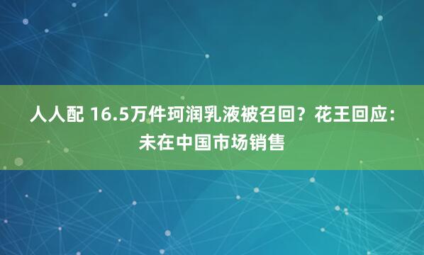 人人配 16.5万件珂润乳液被召回？花王回应：未在中国市场销售