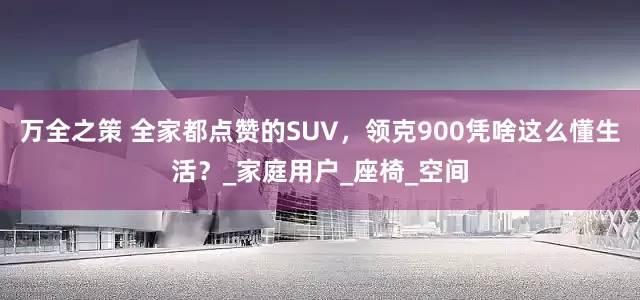 万全之策 全家都点赞的SUV，领克900凭啥这么懂生活？_家庭用户_座椅_空间