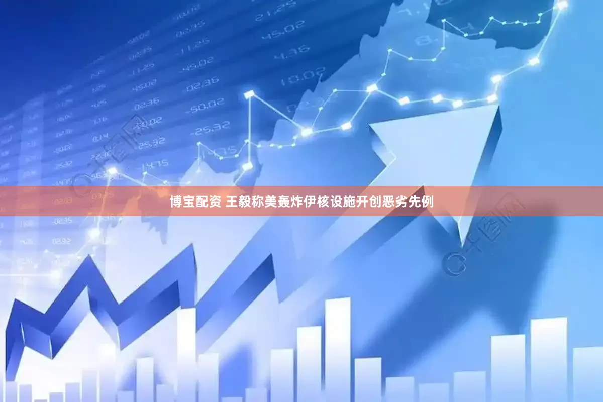 博宝配资 王毅称美轰炸伊核设施开创恶劣先例