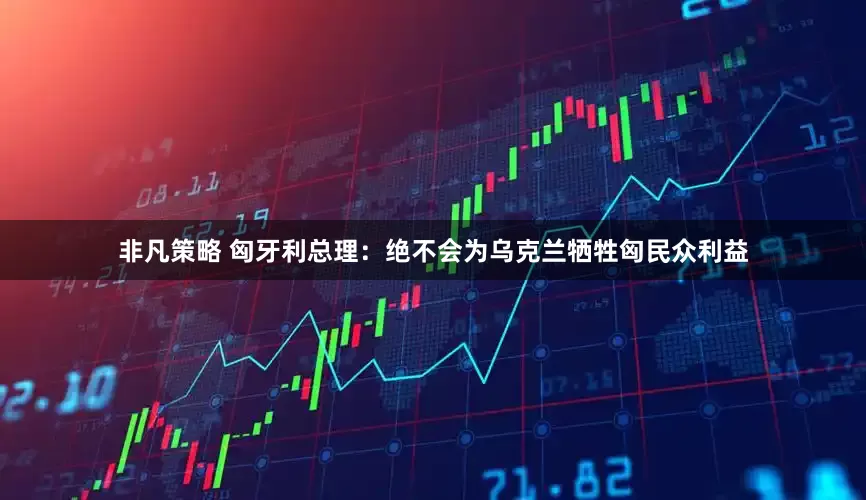 非凡策略 匈牙利总理：绝不会为乌克兰牺牲匈民众利益