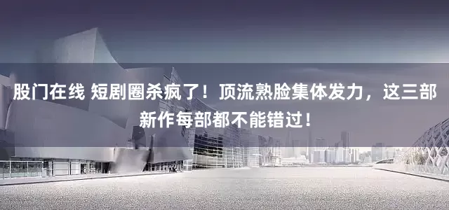 股门在线 短剧圈杀疯了！顶流熟脸集体发力，这三部新作每部都不能错过！