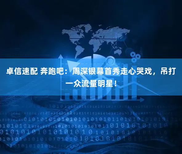 卓信速配 奔跑吧：周深银幕首秀走心哭戏，吊打一众流量明星！