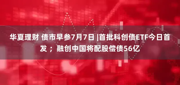 华夏理财 债市早参7月7日 |首批科创债ETF今日首发 ；融创中国将配股偿债56亿