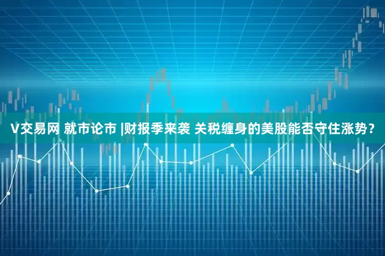 V交易网 就市论市 |财报季来袭 关税缠身的美股能否守住涨势？