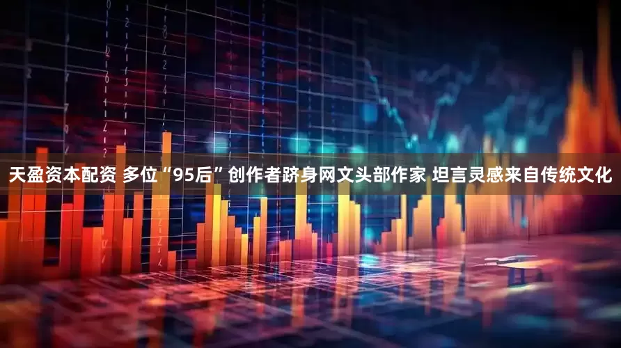 天盈资本配资 多位“95后”创作者跻身网文头部作家 坦言灵感来自传统文化