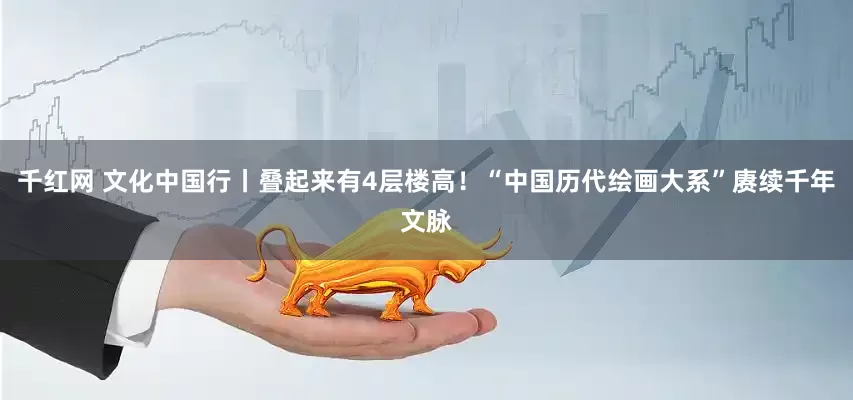 千红网 文化中国行丨叠起来有4层楼高！“中国历代绘画大系”赓续千年文脉