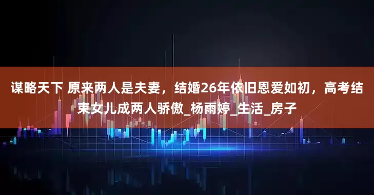 谋略天下 原来两人是夫妻，结婚26年依旧恩爱如初，高考结束女儿成两人骄傲_杨雨婷_生活_房子