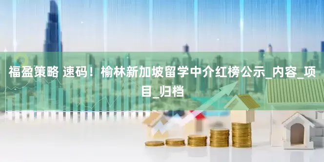 福盈策略 速码！榆林新加坡留学中介红榜公示_内容_项目_归档