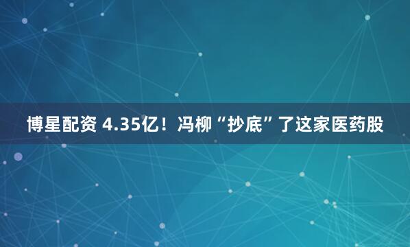 博星配资 4.35亿！冯柳“抄底”了这家医药股