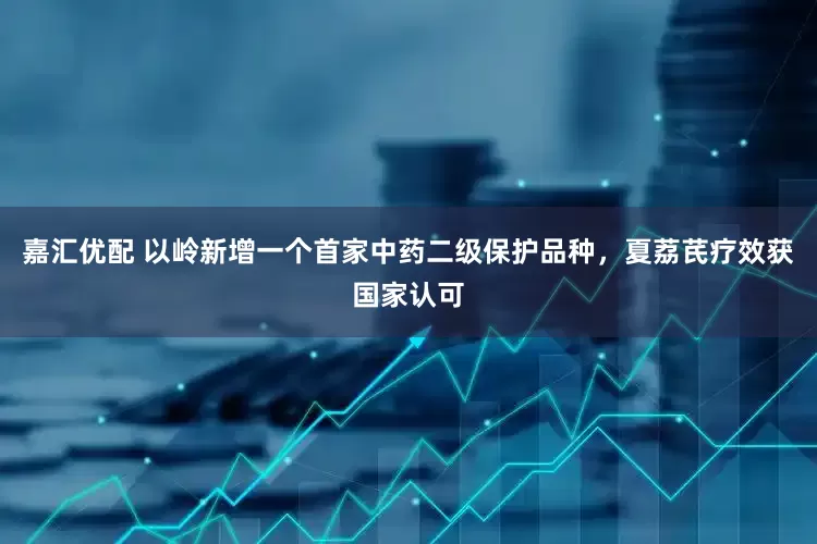 嘉汇优配 以岭新增一个首家中药二级保护品种，夏荔芪疗效获国家认可