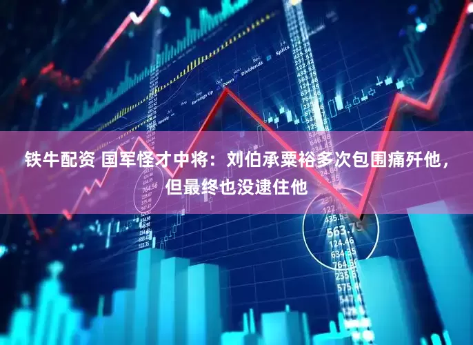 铁牛配资 国军怪才中将：刘伯承粟裕多次包围痛歼他，但最终也没逮住他