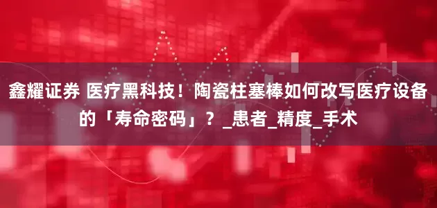 鑫耀证券 医疗黑科技！陶瓷柱塞棒如何改写医疗设备的「寿命密码」？_患者_精度_手术