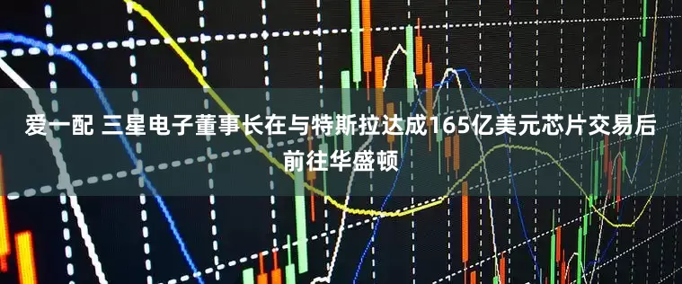 爱一配 三星电子董事长在与特斯拉达成165亿美元芯片交易后前往华盛顿