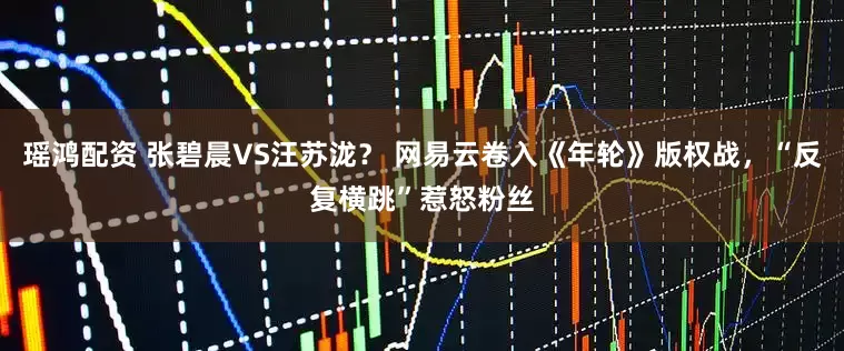 瑶鸿配资 张碧晨VS汪苏泷？ 网易云卷入《年轮》版权战，“反复横跳”惹怒粉丝