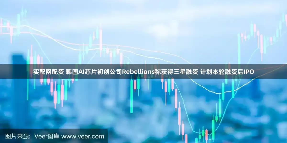 实配网配资 韩国AI芯片初创公司Rebellions称获得三星融资 计划本轮融资后IPO