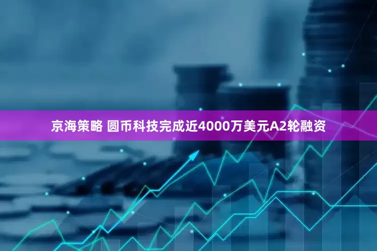 京海策略 圆币科技完成近4000万美元A2轮融资