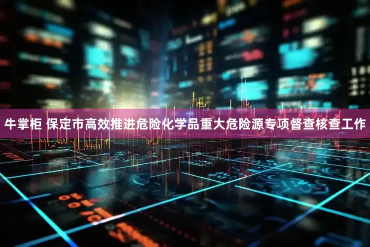牛掌柜 保定市高效推进危险化学品重大危险源专项督查核查工作