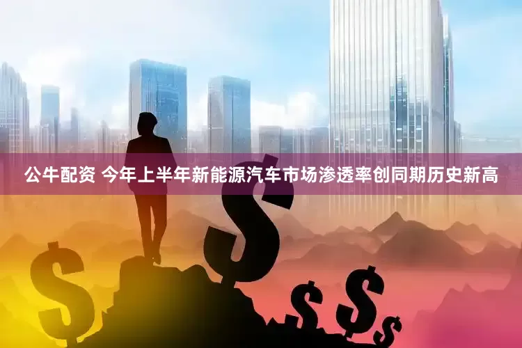 公牛配资 今年上半年新能源汽车市场渗透率创同期历史新高