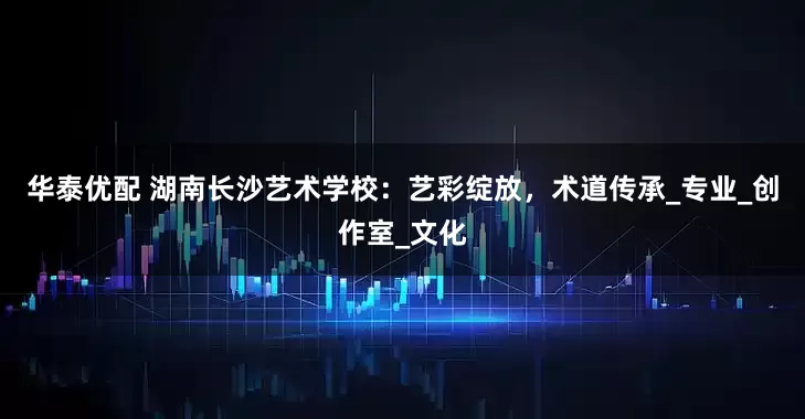 华泰优配 湖南长沙艺术学校：艺彩绽放，术道传承_专业_创作室_文化