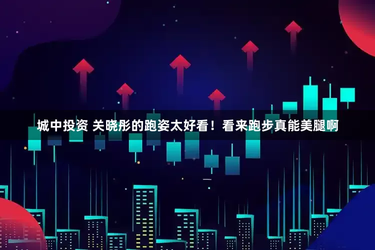 城中投资 关晓彤的跑姿太好看！看来跑步真能美腿啊