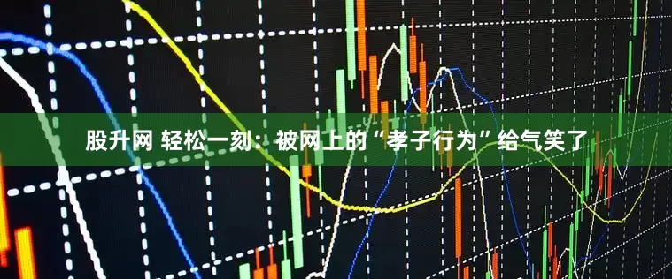 股升网 轻松一刻：被网上的“孝子行为”给气笑了