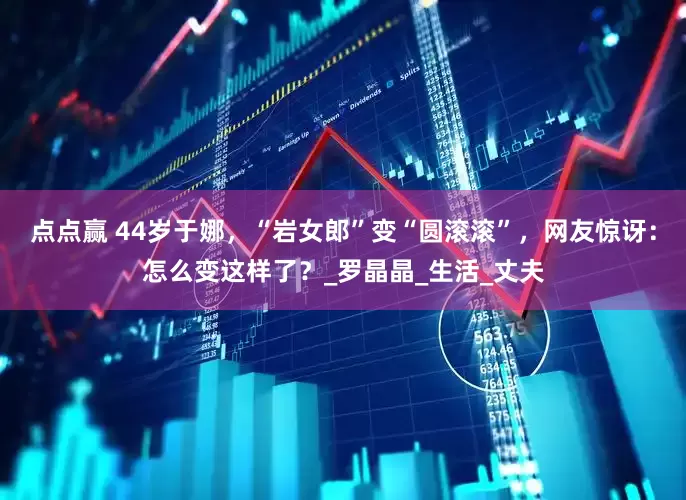 点点赢 44岁于娜，“岩女郎”变“圆滚滚”，网友惊讶：怎么变这样了？_罗晶晶_生活_丈夫