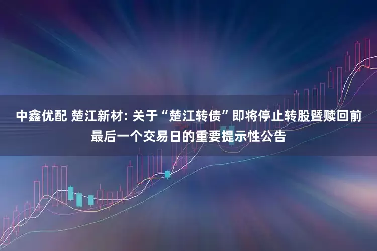 中鑫优配 楚江新材: 关于“楚江转债”即将停止转股暨赎回前最后一个交易日的重要提示性公告