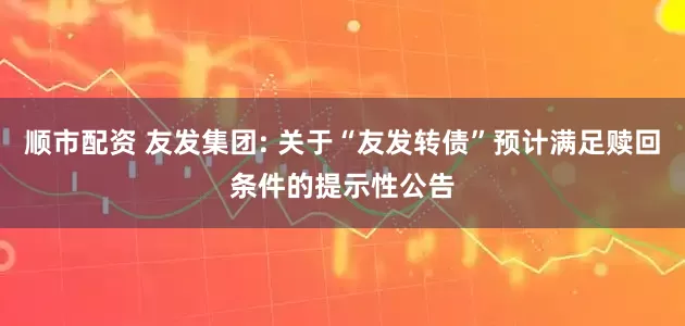 顺市配资 友发集团: 关于“友发转债”预计满足赎回条件的提示性公告