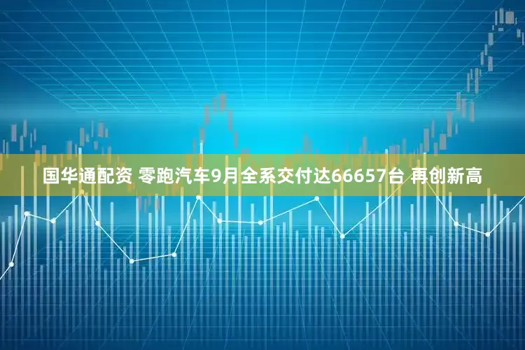 国华通配资 零跑汽车9月全系交付达66657台 再创新高