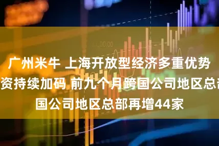 广州米牛 上海开放型经济多重优势吸引国际投资持续加码 前九个月跨国公司地区总部再增44家