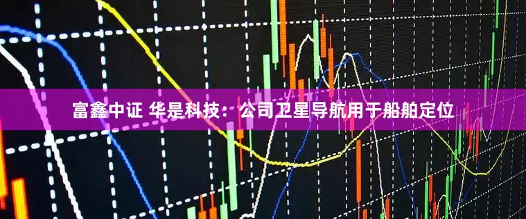 富鑫中证 华是科技：公司卫星导航用于船舶定位