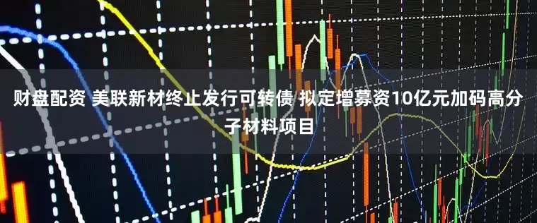 财盘配资 美联新材终止发行可转债 拟定增募资10亿元加码高分子材料项目