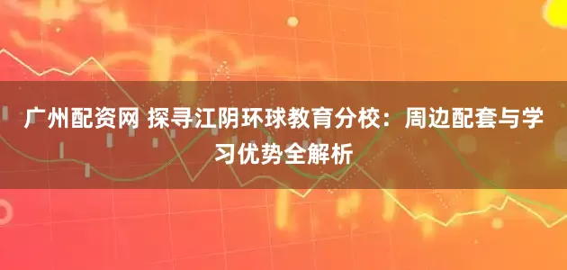 广州配资网 探寻江阴环球教育分校：周边配套与学习优势全解析