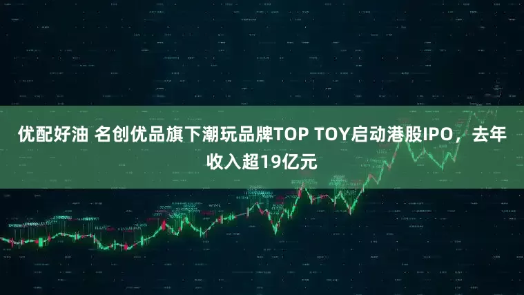 优配好油 名创优品旗下潮玩品牌TOP TOY启动港股IPO,去年收入超19亿元
